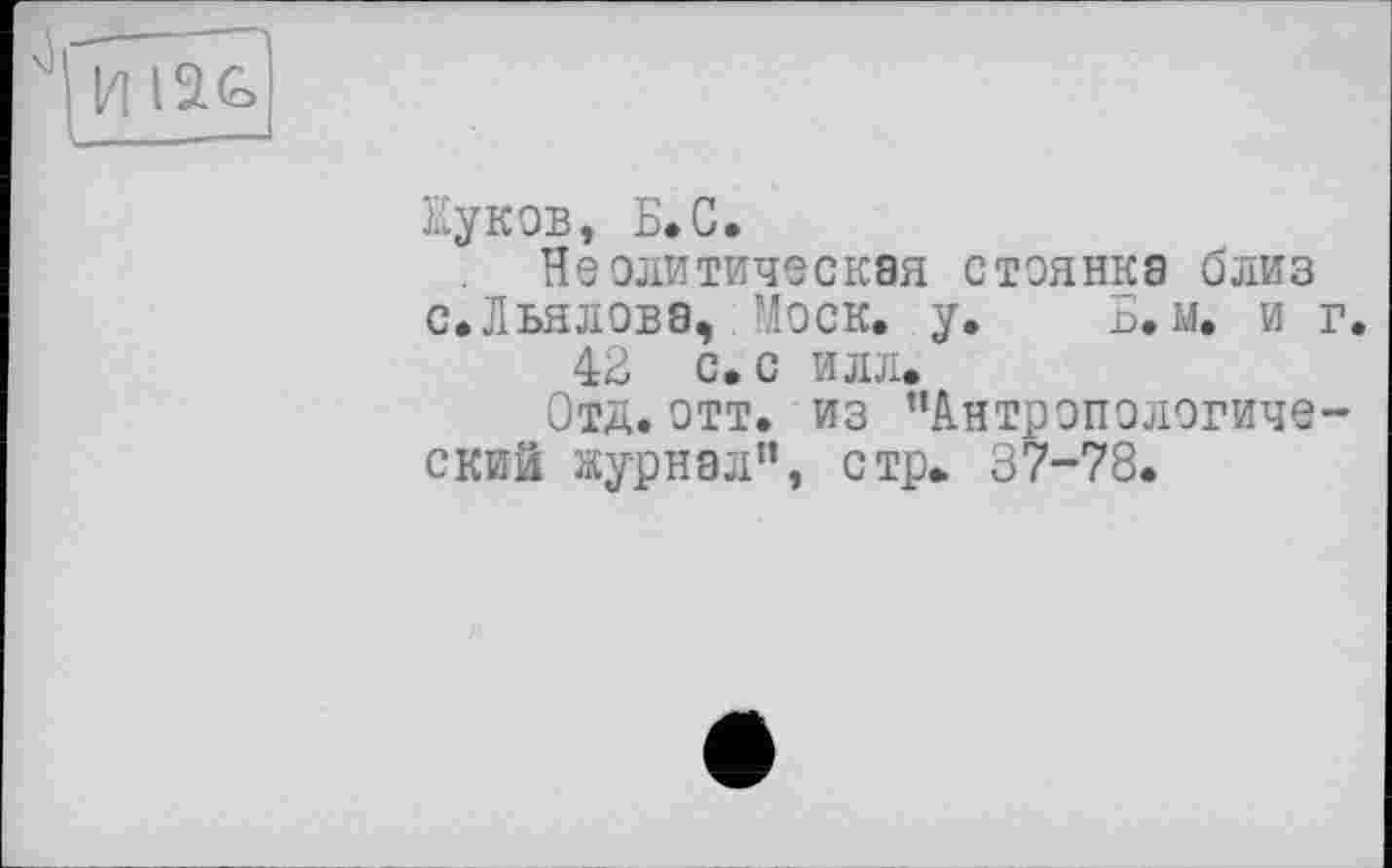 ﻿и іас
їїуков, Б.С.
Неолитическая стоянка близ с.Льялова, Моск. у. Б. м. и г.
42 с. с илл.
Отд. отт. из ’’Антропологический журнал”, стр. 37-78.